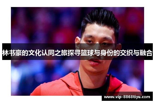 林书豪的文化认同之旅探寻篮球与身份的交织与融合
