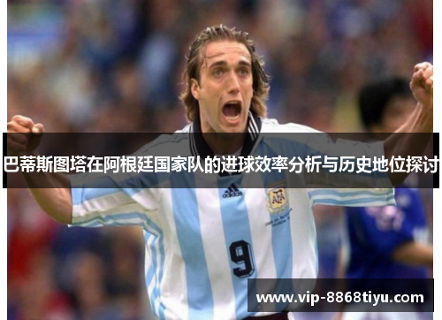 巴蒂斯图塔在阿根廷国家队的进球效率分析与历史地位探讨 巴蒂斯图塔在阿根廷国家队的进球效率分析与历史地位探讨