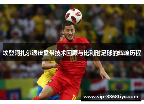 埃登阿扎尔退役盘带技术回顾与比利时足球的辉煌历程 埃登阿扎尔退役盘带技术回顾与比利时足球的辉煌历程