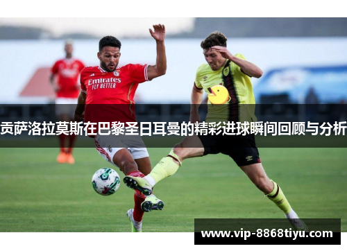 贡萨洛拉莫斯在巴黎圣日耳曼的精彩进球瞬间回顾与分析 贡萨洛拉莫斯在巴黎圣日耳曼的精彩进球瞬间回顾与分析