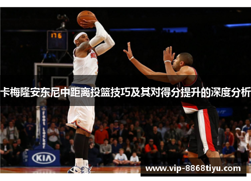 卡梅隆安东尼中距离投篮技巧及其对得分提升的深度分析 卡梅隆安东尼中距离投篮技巧及其对得分提升的深度分析