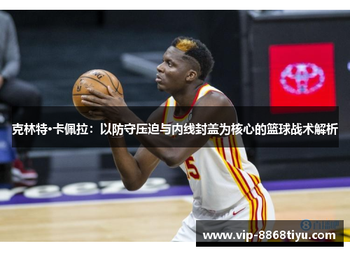 克林特·卡佩拉:以防守压迫与内线封盖为核心的篮球战术解析 克林特·卡佩拉:以防守压迫与内线封盖为核心的篮球战术解析