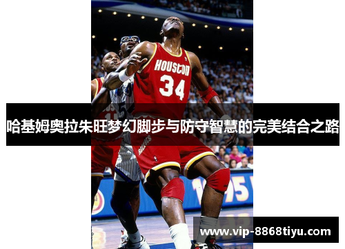 哈基姆奥拉朱旺梦幻脚步与防守智慧的完美结合之路