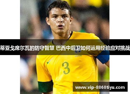 蒂亚戈席尔瓦的防守智慧 巴西中后卫如何运用经验应对挑战 蒂亚戈席尔瓦的防守智慧 巴西中后卫如何运用经验应对挑战