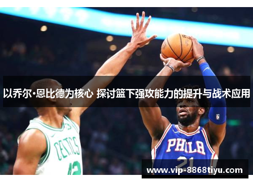 以乔尔·恩比德为核心 探讨篮下强攻能力的提升与战术应用 以乔尔·恩比德为核心 探讨篮下强攻能力的提升与战术应用