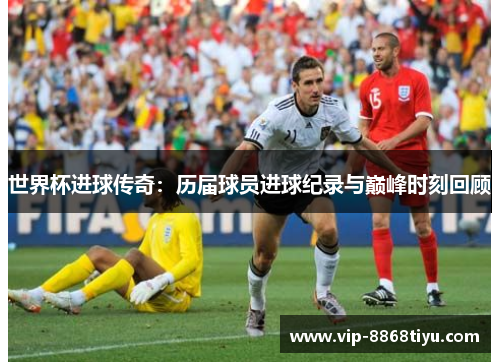 世界杯进球传奇：历届球员进球纪录与巅峰时刻回顾