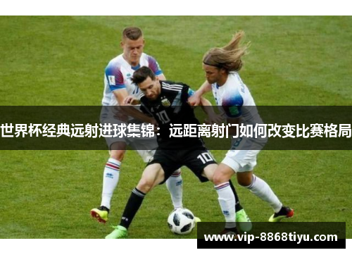 世界杯经典远射进球集锦:远距离射门如何改变比赛格局 世界杯经典远射进球集锦:远距离射门如何改变比赛格局