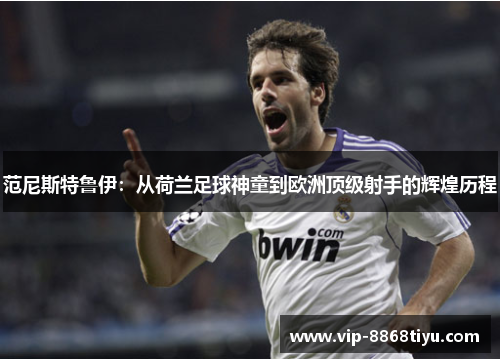范尼斯特鲁伊：从荷兰足球神童到欧洲顶级射手的辉煌历程