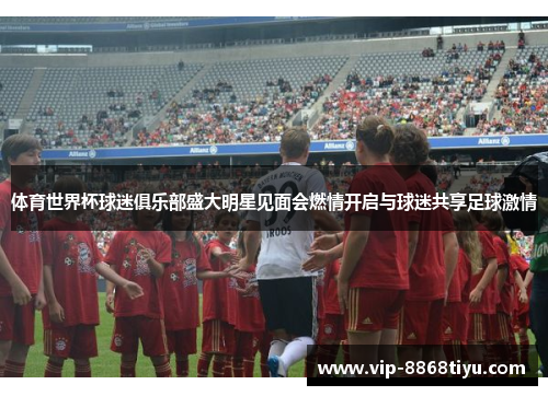 体育世界杯球迷俱乐部盛大明星见面会燃情开启与球迷共享足球激情 体育世界杯球迷俱乐部盛大明星见面会燃情开启与球迷共享足球激情