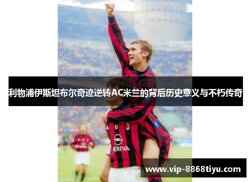 利物浦伊斯坦布尔奇迹逆转AC米兰的背后历史意义与不朽传奇 利物浦伊斯坦布尔奇迹逆转AC米兰的背后历史意义与不朽传奇
