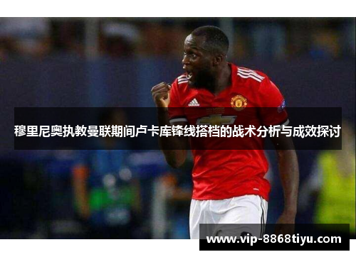 穆里尼奥执教曼联期间卢卡库锋线搭档的战术分析与成效探讨 穆里尼奥执教曼联期间卢卡库锋线搭档的战术分析与成效探讨