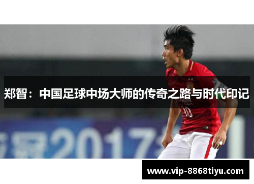 郑智:中国足球中场大师的传奇之路与时代印记 郑智:中国足球中场大师的传奇之路与时代印记