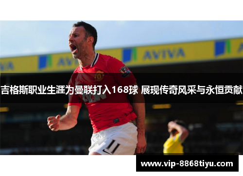 吉格斯职业生涯为曼联打入168球 展现传奇风采与永恒贡献 吉格斯职业生涯为曼联打入168球 展现传奇风采与永恒贡献