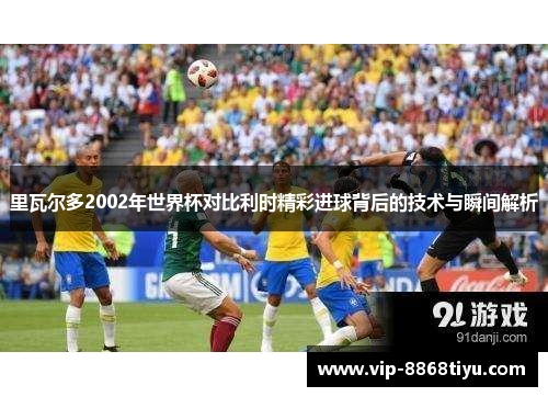 里瓦尔多2002年世界杯对比利时精彩进球背后的技术与瞬间解析 里瓦尔多2002年世界杯对比利时精彩进球背后的技术与瞬间解析