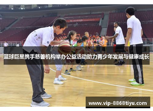 篮球巨星携手慈善机构举办公益活动助力青少年发展与健康成长 篮球巨星携手慈善机构举办公益活动助力青少年发展与健康成长