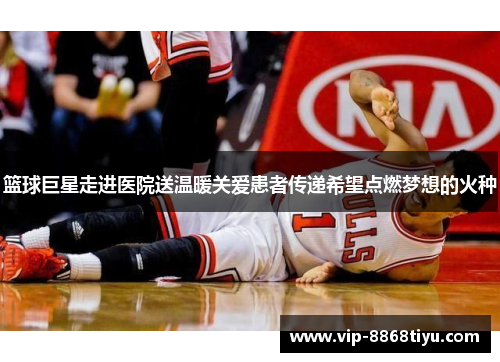 篮球巨星走进医院送温暖关爱患者传递希望点燃梦想的火种