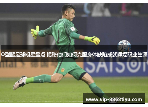 O型腿足球明星盘点 揭秘他们如何克服身体缺陷成就辉煌职业生涯