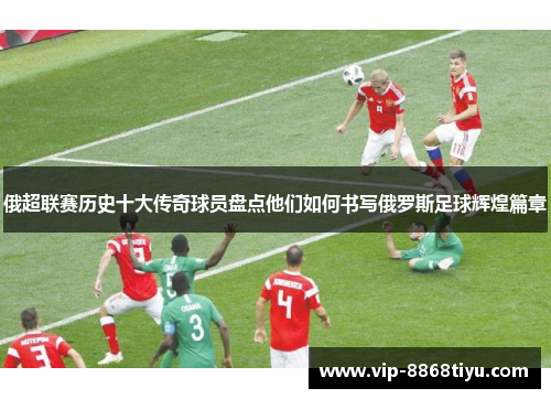俄超联赛历史十大传奇球员盘点他们如何书写俄罗斯足球辉煌篇章