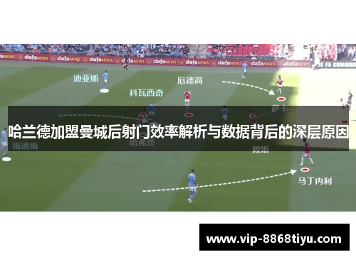 哈兰德加盟曼城后射门效率解析与数据背后的深层原因 哈兰德加盟曼城后射门效率解析与数据背后的深层原因