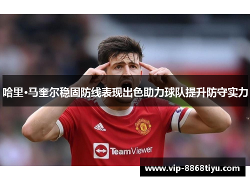 哈里·马奎尔稳固防线表现出色助力球队提升防守实力