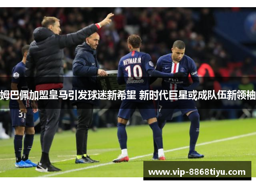 姆巴佩加盟皇马引发球迷新希望 新时代巨星或成队伍新领袖 姆巴佩加盟皇马引发球迷新希望 新时代巨星或成队伍新领袖