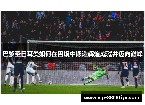 巴黎圣日耳曼如何在困境中锻造辉煌成就并迈向巅峰 巴黎圣日耳曼如何在困境中锻造辉煌成就并迈向巅峰