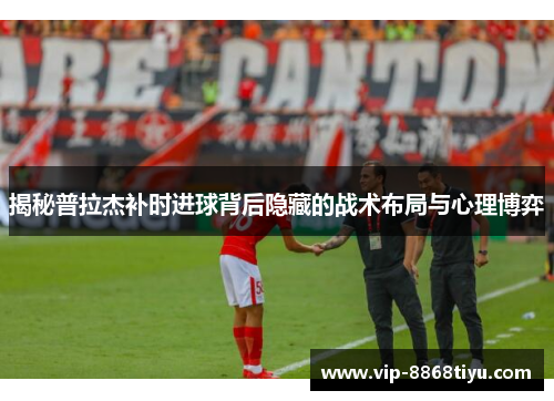 揭秘普拉杰补时进球背后隐藏的战术布局与心理博弈 揭秘普拉杰补时进球背后隐藏的战术布局与心理博弈