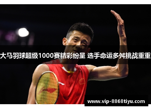 大马羽球超级1000赛精彩纷呈 选手命运多舛挑战重重