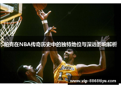 帕克在NBA传奇历史中的独特地位与深远影响解析 帕克在NBA传奇历史中的独特地位与深远影响解析