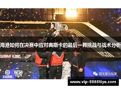 海港如何在决赛中应对奥斯卡的最后一舞挑战与战术分析 海港如何在决赛中应对奥斯卡的最后一舞挑战与战术分析