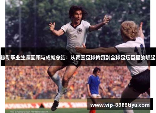 穆勒职业生涯回顾与成就总结：从德国足球传奇到全球足坛巨星的崛起