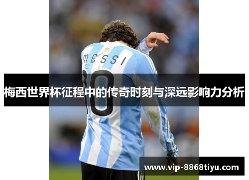 梅西世界杯征程中的传奇时刻与深远影响力分析