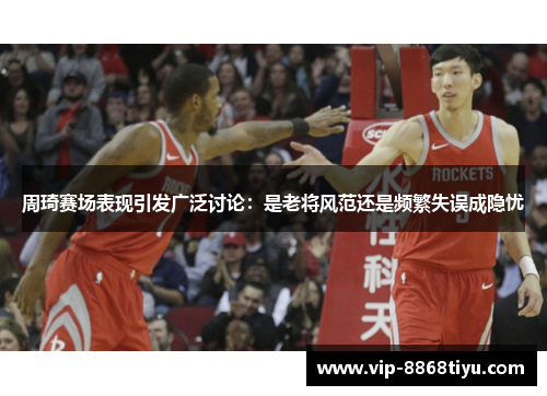 周琦赛场表现引发广泛讨论：是老将风范还是频繁失误成隐忧