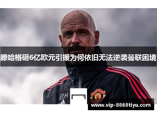 滕哈格砸6亿欧元引援为何依旧无法逆袭曼联困境 滕哈格砸6亿欧元引援为何依旧无法逆袭曼联困境