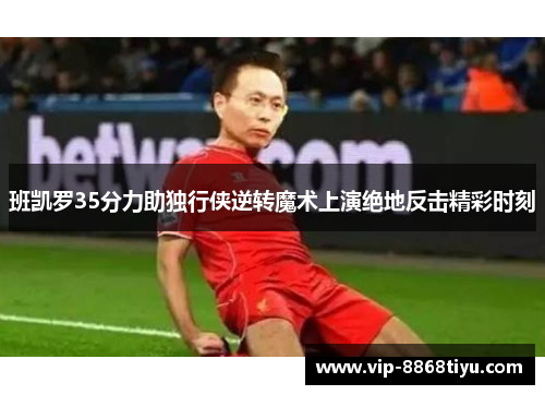 班凯罗35分力助独行侠逆转魔术上演绝地反击精彩时刻