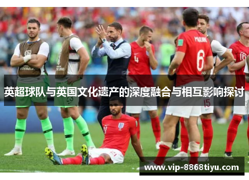 英超球队与英国文化遗产的深度融合与相互影响探讨 英超球队与英国文化遗产的深度融合与相互影响探讨
