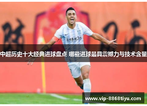 中超历史十大经典进球盘点 哪些进球最具震撼力与技术含量 中超历史十大经典进球盘点 哪些进球最具震撼力与技术含量