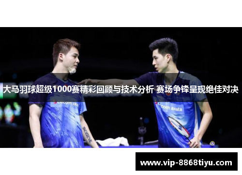 大马羽球超级1000赛精彩回顾与技术分析 赛场争锋呈现绝佳对决