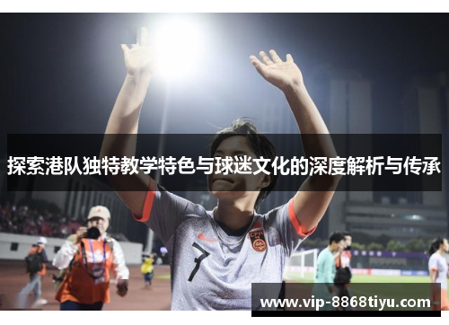 探索港队独特教学特色与球迷文化的深度解析与传承 探索港队独特教学特色与球迷文化的深度解析与传承