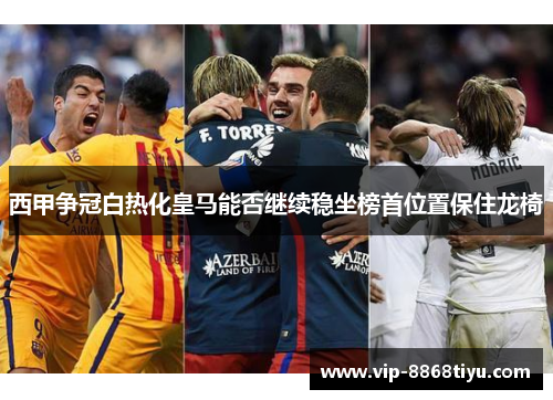 西甲争冠白热化皇马能否继续稳坐榜首位置保住龙椅