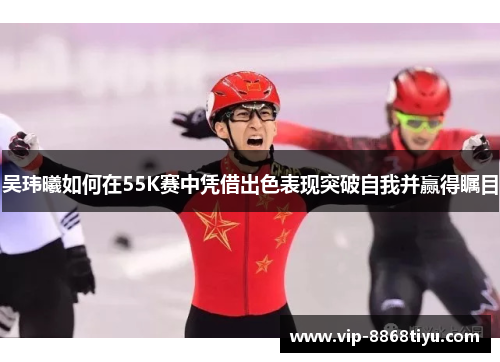 吴玮曦如何在55K赛中凭借出色表现突破自我并赢得瞩目