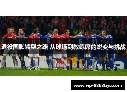 退役国脚转型之路 从球场到教练席的蜕变与挑战 退役国脚转型之路 从球场到教练席的蜕变与挑战