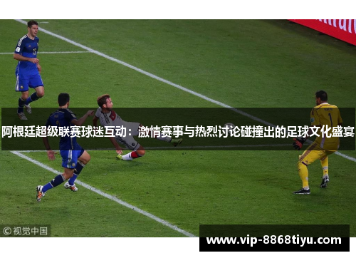 阿根廷超级联赛球迷互动：激情赛事与热烈讨论碰撞出的足球文化盛宴
