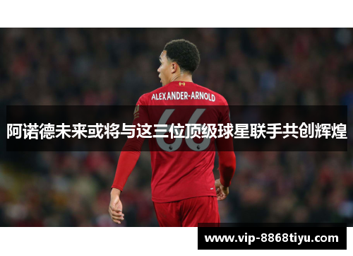 阿诺德未来或将与这三位顶级球星联手共创辉煌 阿诺德未来或将与这三位顶级球星联手共创辉煌
