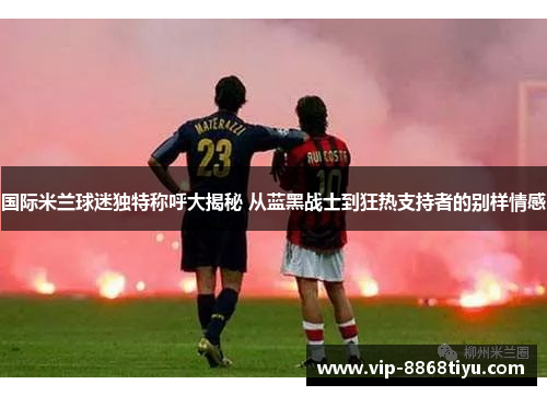 国际米兰球迷独特称呼大揭秘 从蓝黑战士到狂热支持者的别样情感