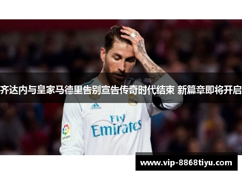 齐达内与皇家马德里告别宣告传奇时代结束 新篇章即将开启