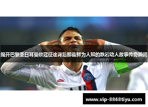 揭开巴黎圣日耳曼欧冠征途背后那些鲜为人知的跌宕动人故事传奇瞬间